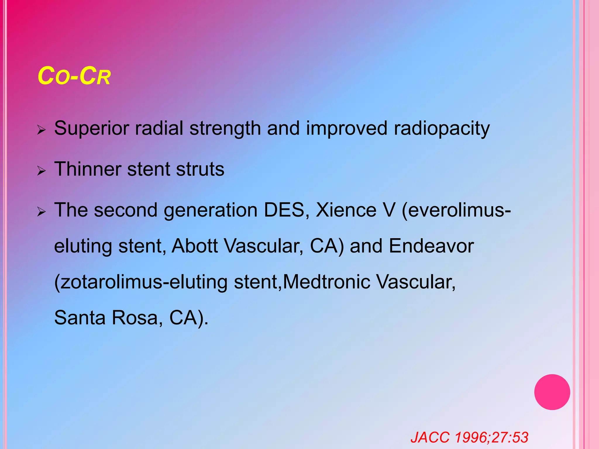 CO-CR


Superior radial strength and improved radiopacity



Thinner stent struts



The second generation DES, Xience V (everolimuseluting stent, Abott Vascular, CA) and Endeavor
(zotarolimus-eluting stent,Medtronic Vascular,
Santa Rosa, CA).

JACC 1996;27:53

 