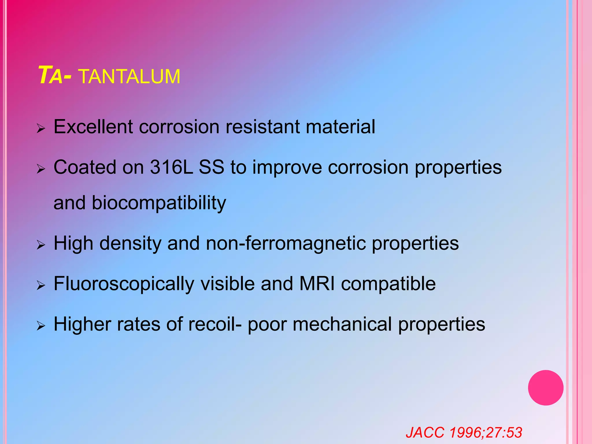 TA- TANTALUM


Excellent corrosion resistant material



Coated on 316L SS to improve corrosion properties
and biocompatibility



High density and non-ferromagnetic properties



Fluoroscopically visible and MRI compatible



Higher rates of recoil- poor mechanical properties

JACC 1996;27:53

 