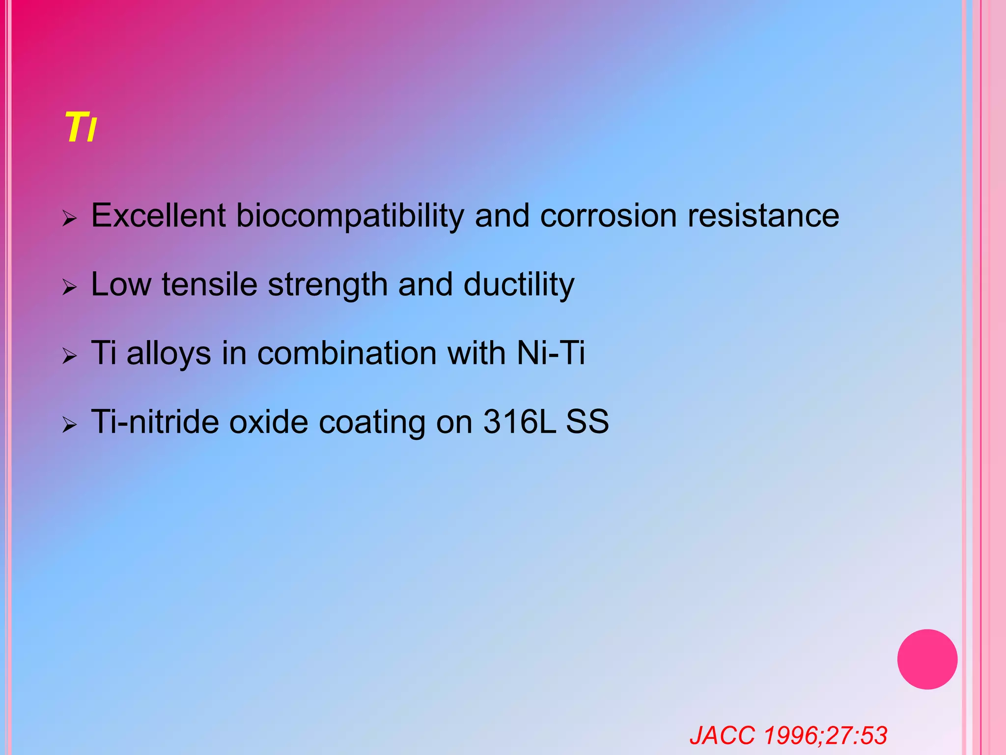 TI


Excellent biocompatibility and corrosion resistance



Low tensile strength and ductility



Ti alloys in combination with Ni-Ti



Ti-nitride oxide coating on 316L SS

JACC 1996;27:53

 