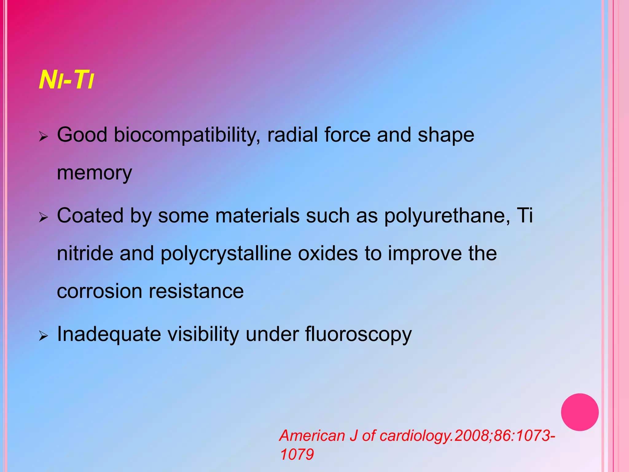 NI-TI


Good biocompatibility, radial force and shape

memory


Coated by some materials such as polyurethane, Ti
nitride and polycrystalline oxides to improve the
corrosion resistance



Inadequate visibility under fluoroscopy

American J of cardiology.2008;86:10731079

 