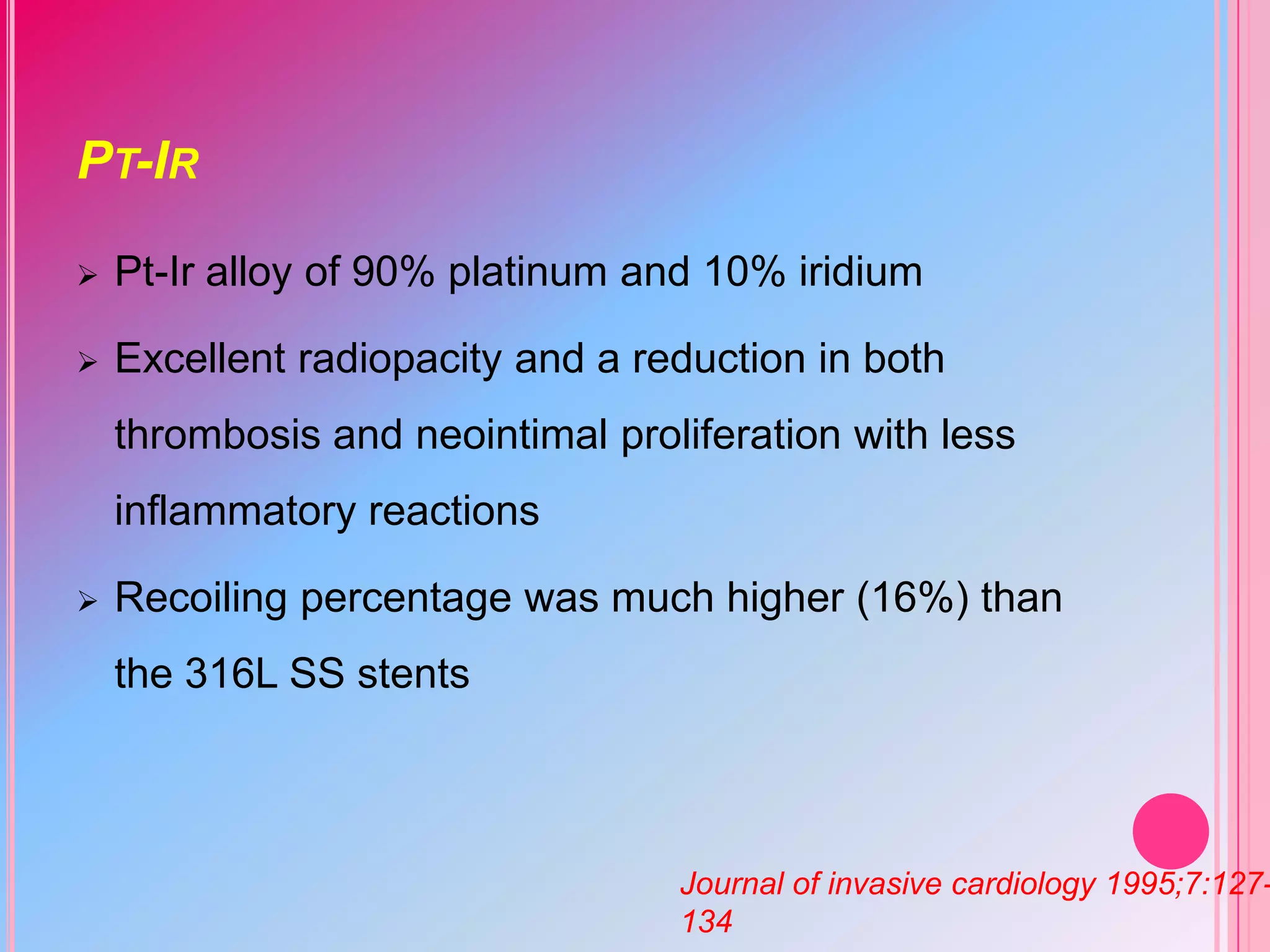 PT-IR


Pt-Ir alloy of 90% platinum and 10% iridium



Excellent radiopacity and a reduction in both
thrombosis and neointimal proliferation with less
inflammatory reactions



Recoiling percentage was much higher (16%) than
the 316L SS stents

Journal of invasive cardiology 1995;7:127134

 