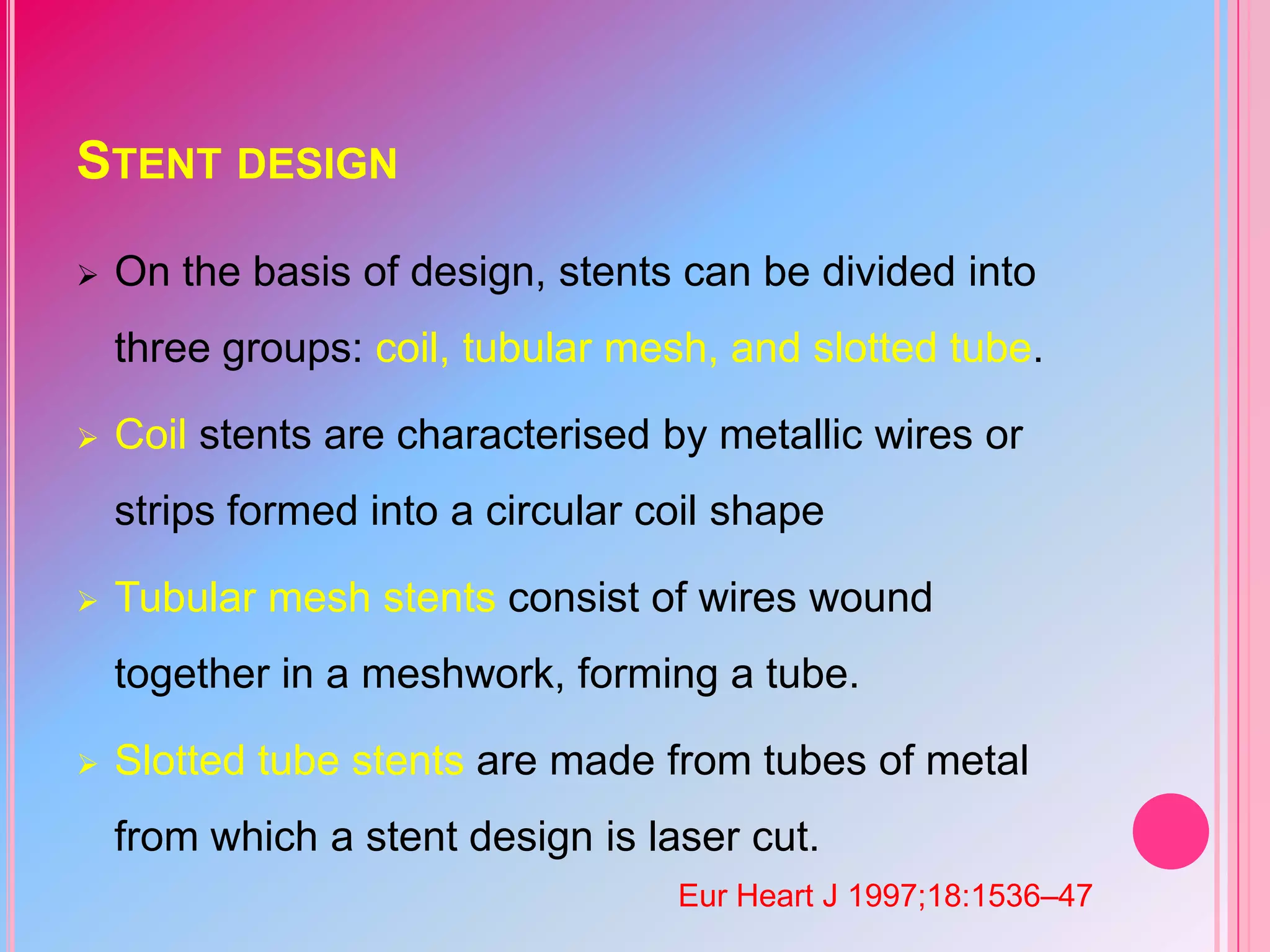 STENT DESIGN


On the basis of design, stents can be divided into

three groups: coil, tubular mesh, and slotted tube.


Coil stents are characterised by metallic wires or
strips formed into a circular coil shape



Tubular mesh stents consist of wires wound
together in a meshwork, forming a tube.



Slotted tube stents are made from tubes of metal
from which a stent design is laser cut.
Eur Heart J 1997;18:1536–47

 