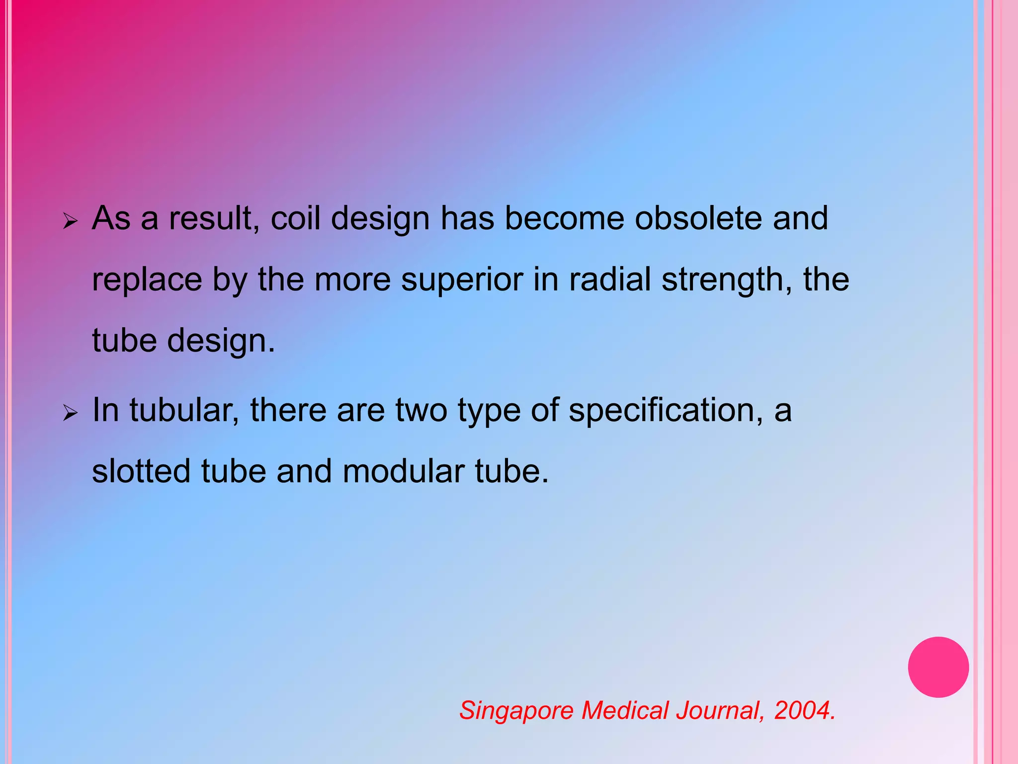 

As a result, coil design has become obsolete and

replace by the more superior in radial strength, the
tube design.


In tubular, there are two type of specification, a
slotted tube and modular tube.

Singapore Medical Journal, 2004.

 