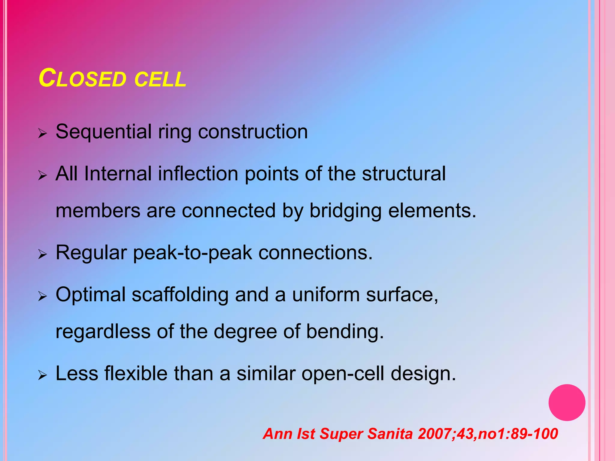 CLOSED CELL


Sequential ring construction



All Internal inflection points of the structural
members are connected by bridging elements.



Regular peak-to-peak connections.



Optimal scaffolding and a uniform surface,
regardless of the degree of bending.



Less flexible than a similar open-cell design.
Ann Ist Super Sanita 2007;43,no1:89-100

 