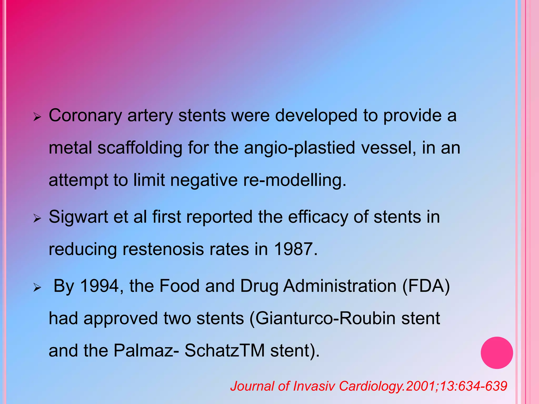 

Coronary artery stents were developed to provide a

metal scaffolding for the angio-plastied vessel, in an
attempt to limit negative re-modelling.


Sigwart et al first reported the efficacy of stents in
reducing restenosis rates in 1987.



By 1994, the Food and Drug Administration (FDA)
had approved two stents (Gianturco-Roubin stent
and the Palmaz- SchatzTM stent).
Journal of Invasiv Cardiology.2001;13:634-639

 