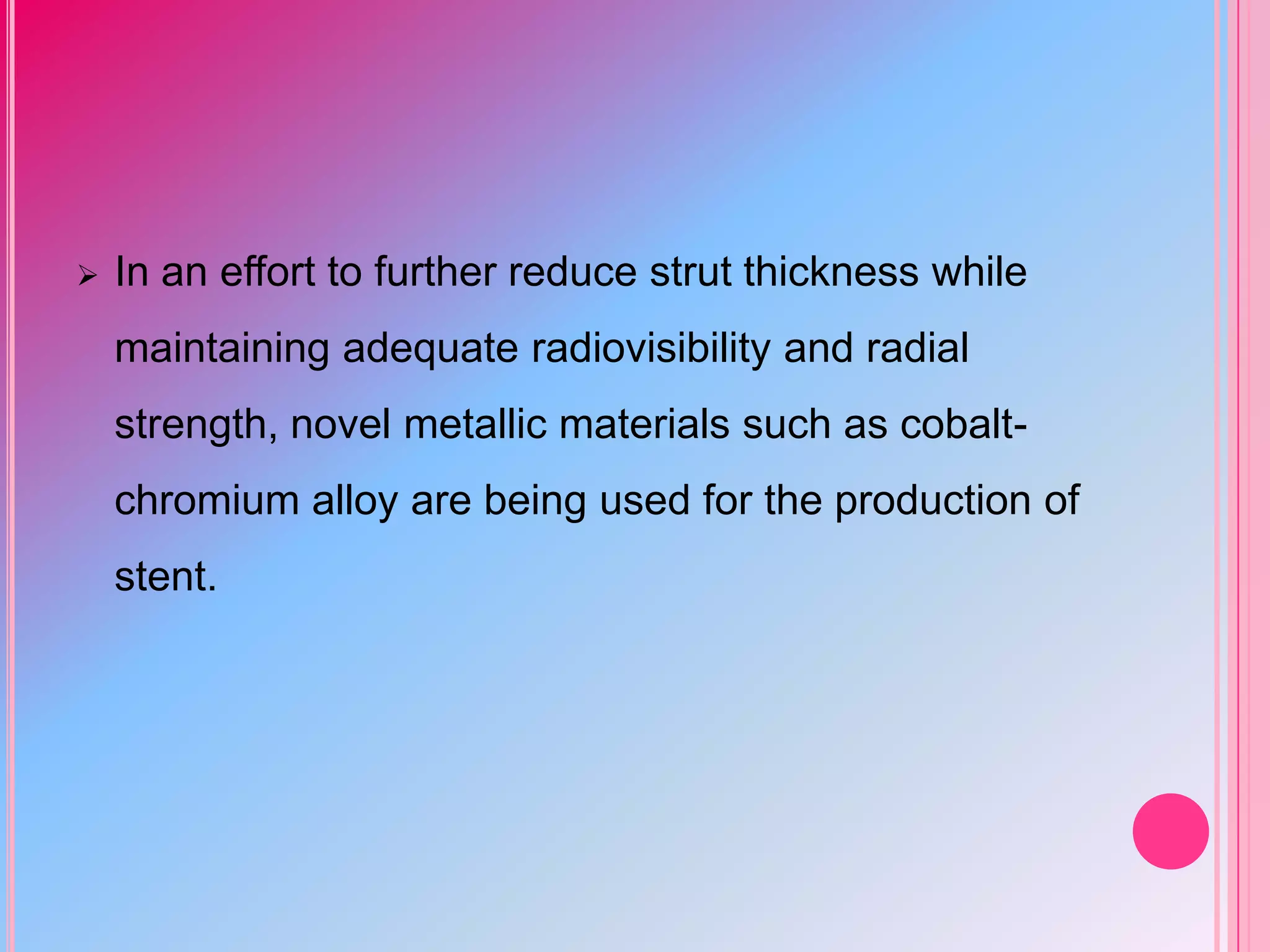 

In an effort to further reduce strut thickness while

maintaining adequate radiovisibility and radial
strength, novel metallic materials such as cobaltchromium alloy are being used for the production of
stent.

 