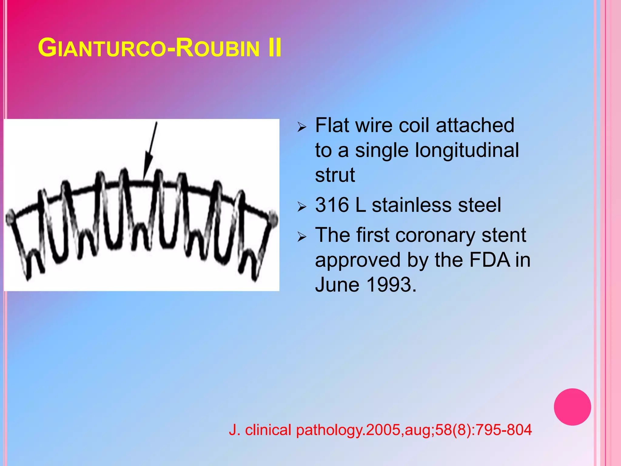 GIANTURCO-ROUBIN II





Flat wire coil attached
to a single longitudinal
strut
316 L stainless steel
The first coronary stent
approved by the FDA in
June 1993.

J. clinical pathology.2005,aug;58(8):795-804

 