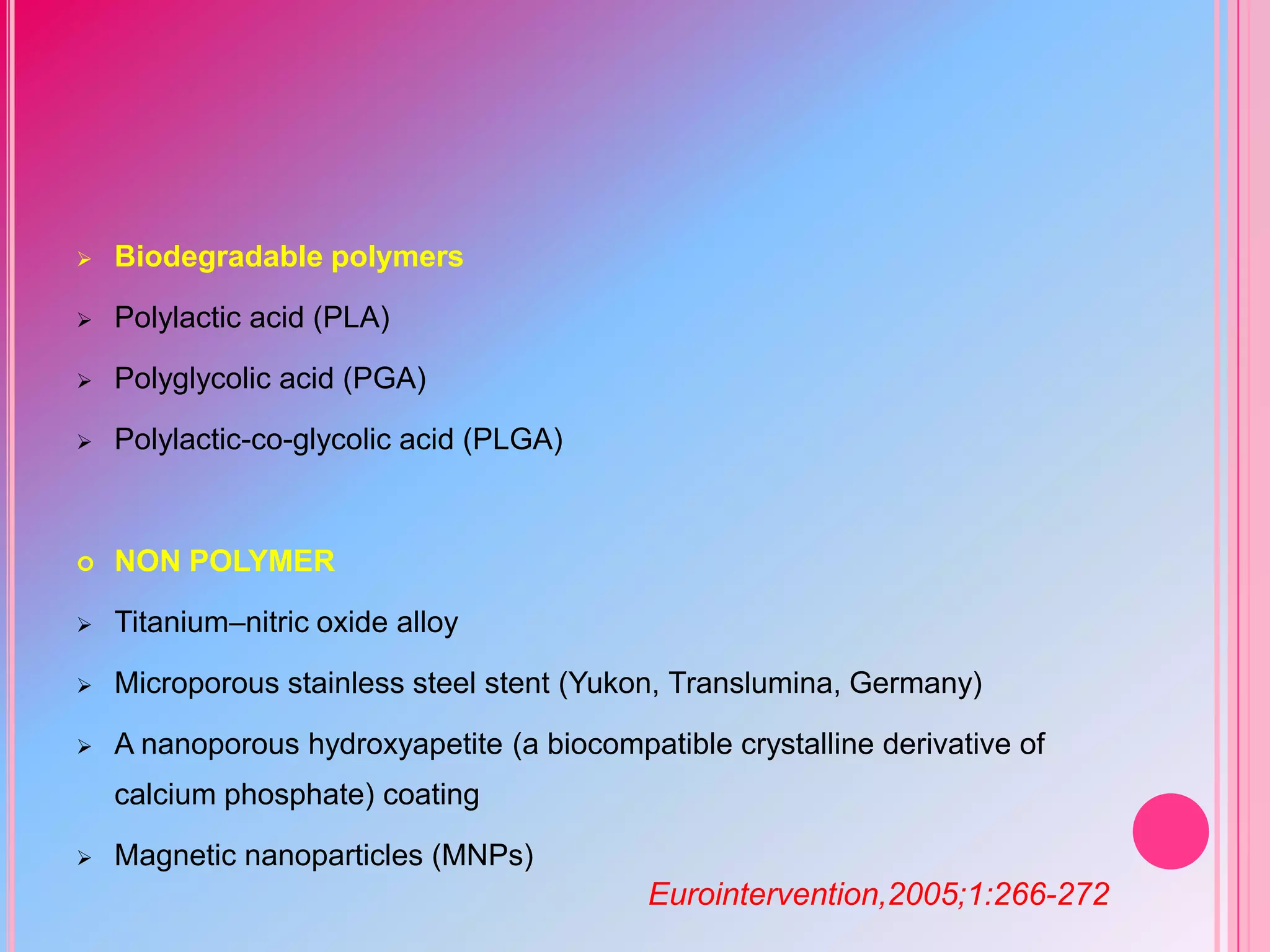 

Biodegradable polymers



Polylactic acid (PLA)



Polyglycolic acid (PGA)



Polylactic-co-glycolic acid (PLGA)



NON POLYMER



Titanium–nitric oxide alloy



Microporous stainless steel stent (Yukon, Translumina, Germany)



A nanoporous hydroxyapetite (a biocompatible crystalline derivative of
calcium phosphate) coating



Magnetic nanoparticles (MNPs)

Eurointervention,2005;1:266-272

 