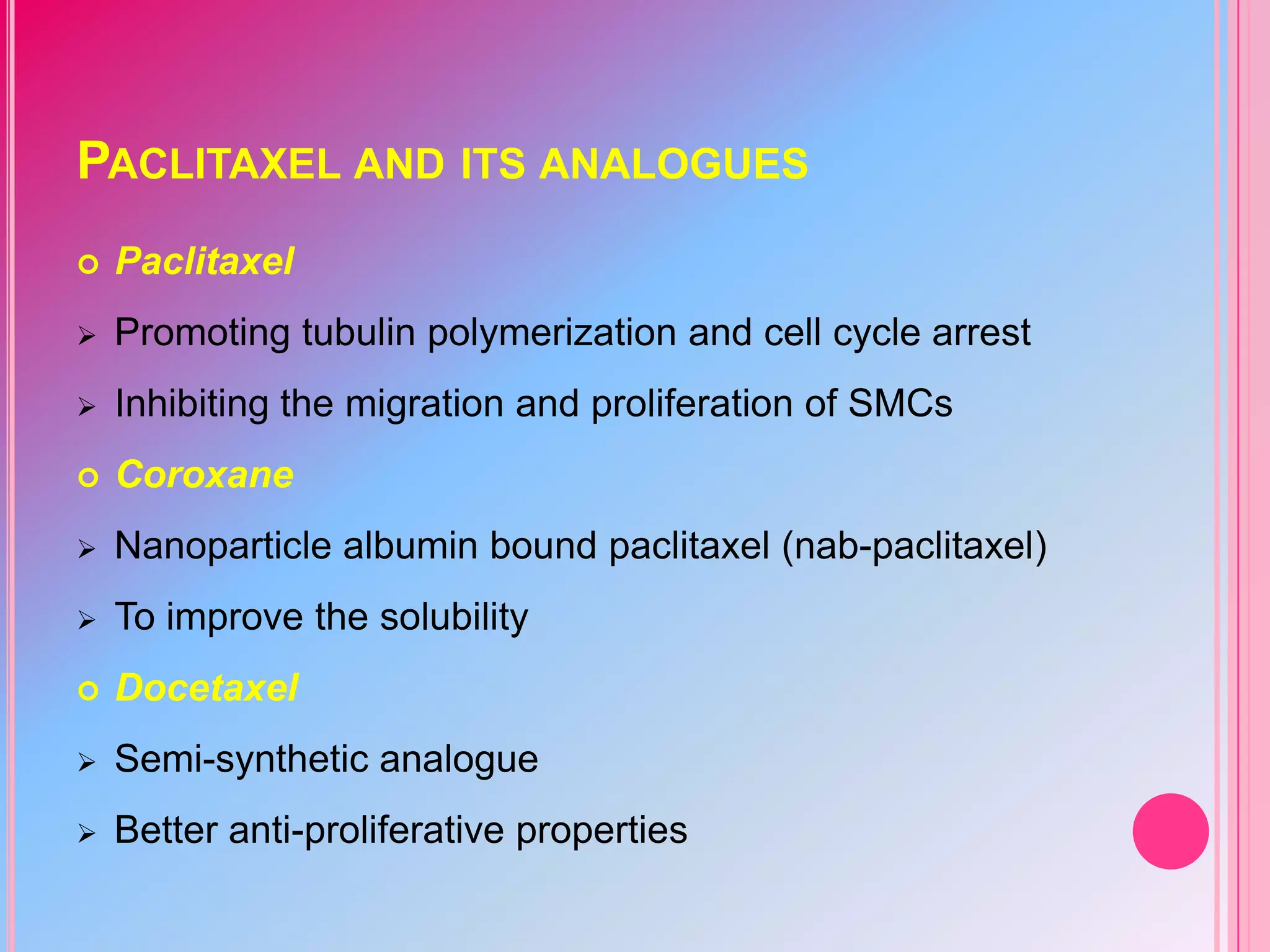 PACLITAXEL AND ITS ANALOGUES


Paclitaxel



Promoting tubulin polymerization and cell cycle arrest



Inhibiting the migration and proliferation of SMCs



Coroxane



Nanoparticle albumin bound paclitaxel (nab-paclitaxel)



To improve the solubility



Docetaxel



Semi-synthetic analogue



Better anti-proliferative properties

 