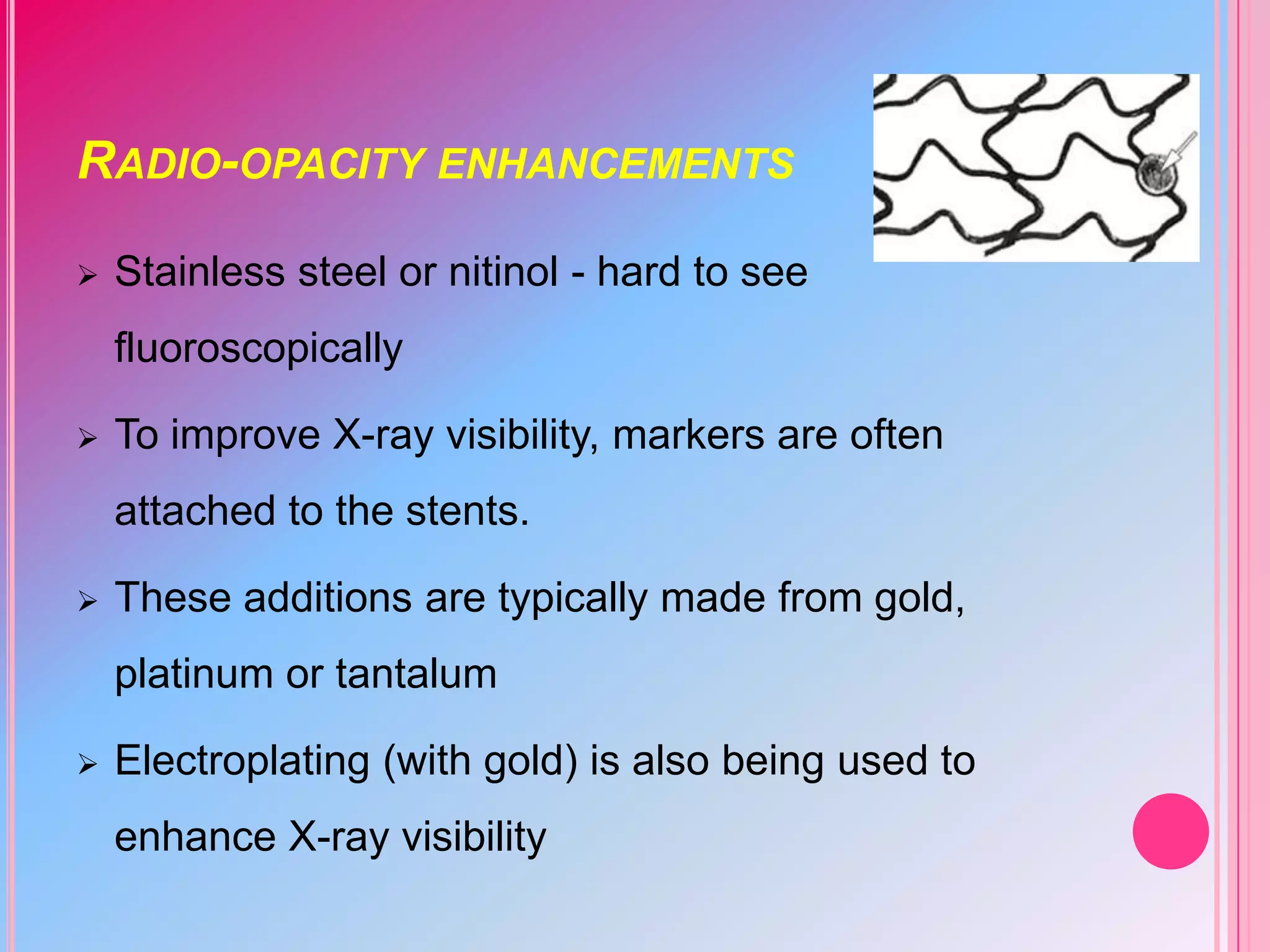 RADIO-OPACITY ENHANCEMENTS


Stainless steel or nitinol - hard to see

fluoroscopically


To improve X-ray visibility, markers are often
attached to the stents.



These additions are typically made from gold,
platinum or tantalum



Electroplating (with gold) is also being used to
enhance X-ray visibility

 