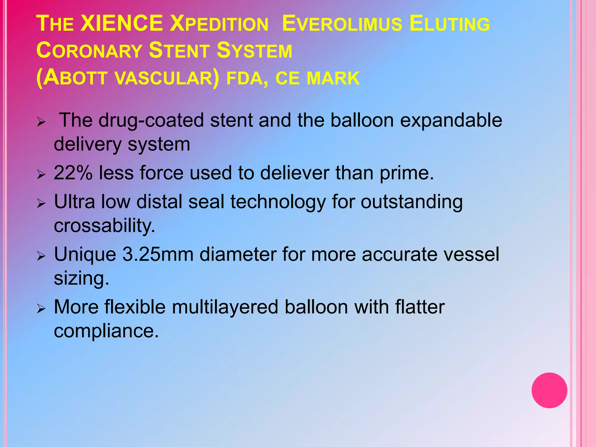 THE XIENCE XPEDITION EVEROLIMUS ELUTING
CORONARY STENT SYSTEM
(ABOTT VASCULAR) FDA, CE MARK









The drug-coated stent and the balloon expandable
delivery system
22% less force used to deliever than prime.
Ultra low distal seal technology for outstanding
crossability.
Unique 3.25mm diameter for more accurate vessel
sizing.
More flexible multilayered balloon with flatter
compliance.

 