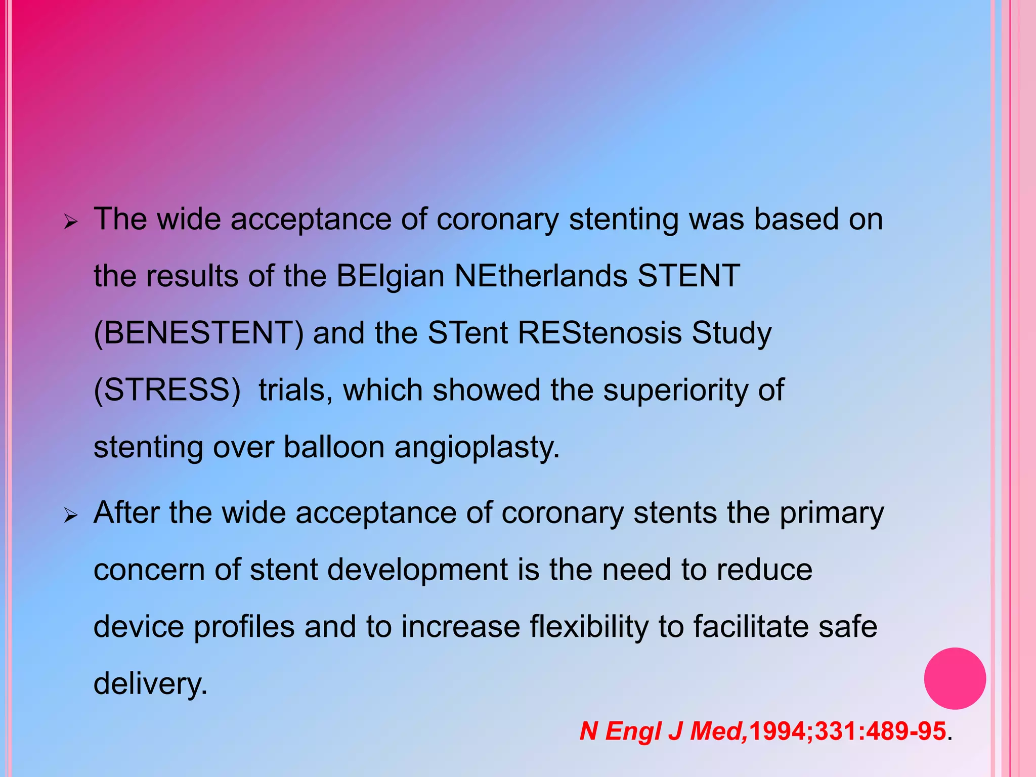 

The wide acceptance of coronary stenting was based on

the results of the BElgian NEtherlands STENT
(BENESTENT) and the STent REStenosis Study
(STRESS) trials, which showed the superiority of

stenting over balloon angioplasty.


After the wide acceptance of coronary stents the primary
concern of stent development is the need to reduce

device profiles and to increase flexibility to facilitate safe
delivery.
N Engl J Med,1994;331:489-95.

 