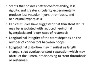 • Stents that possess better conformability, less
rigidity, and greater circularity experimentally
produce less vascular injury, thrombosis, and
neointimal hyperplasia
• Clinical studies have suggested that thin stent struts
may be associated with reduced neointimal
hyperplasia and lower rates of restenosis
• Longitudinal integrity of the stent depends on the
number of connectors between hoops.
• Longitudinal distortion may manifest as length
change, strut overlap, or strut separation which may
obstruct the lumen, predisposing to stent thrombosis
or restenosis
 