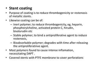 • Stent coating
• Purpose of coating is to reduce thrombogenicity or restenosis
of metallic stents.
• Likewise coating can be of:
– Inert polymer; to reduce thrombogenicity, eg, heparin,
phosphorylcholine, activated protein C, hirudin,
bivalurudin etc
– Stable polymer; to bind a antiproliferative agent to reduce
restenosis,
– Bioabsorbable polymer; degrades with time after releasing
the antiproliferatinve agent.
• Most polymers found to cause intense inflamation,
necessitating DAPT .
• Covered stents with PTFE membrane to cover perforations
 