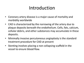Introduction
• Coronary artery disease is a major cause of mortality and
morbidity worldwide
• CAD is characterized by the narrowing of the artery due to
plaque deposits beneath the endothelium. Cells, fats, calcium,
cellular debris, and other substances may accumulate in these
deposits.
• Minimally invasive percutaneous angioplasty is the standard
treatment procedure for CAD at present
• Stenting involves placing a non collapsing scaffold in the
vessel to ensure blood flow.
 