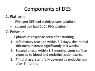 Components of DES
1. Platform
– First gen DES had stainless steel platform
– second gen had CoCr, PtCr platform
2. Polymer
– 3 phases of response seen after stenting
1. Inflamatory reaction within 3-7 days, the intimal
thickness increase significantly in 4 weeks.
2. Second phase, within 1-3 months, stent surface
exposed to blood and endothelization starts,
3. Third phase, stent fully covered by endothelium
after 3 months
 