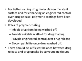 • For better loading drug molecules on the stent
surface and for enhancing an engineered control
over drug release, polymeric coatings have been
developed.
• Roles of polymer coating
– Inhibit drug from being washed off,
– Provide suitable scaffold for drug loading
– Provide engineered control over drug release
– Biocompatibility once drug washed off.
• There should be sufficient balance between drug
release and drug uptake by surrounding tissues
 