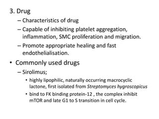 3. Drug
– Characteristics of drug
– Capable of inhibiting platelet aggregation,
inflammation, SMC proliferation and migration.
– Promote appropriate healing and fast
endothelialisation.
• Commonly used drugs
– Sirolimus;
• highly lipophilic, naturally occurring macrocyclic
lactone, first isolated from Streptomyces hygroscopicus
• bind to FK binding protein-12 , the complex inhibit
mTOR and late G1 to S transition in cell cycle.
 