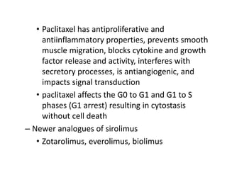 • Paclitaxel has antiproliferative and
antiinflammatory properties, prevents smooth
muscle migration, blocks cytokine and growth
factor release and activity, interferes with
secretory processes, is antiangiogenic, and
impacts signal transduction
• paclitaxel affects the G0 to G1 and G1 to S
phases (G1 arrest) resulting in cytostasis
without cell death
– Newer analogues of sirolimus
• Zotarolimus, everolimus, biolimus
 