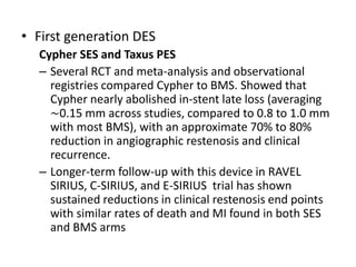 • First generation DES
Cypher SES and Taxus PES
– Several RCT and meta-analysis and observational
registries compared Cypher to BMS. Showed that
Cypher nearly abolished in-stent late loss (averaging
∼0.15 mm across studies, compared to 0.8 to 1.0 mm
with most BMS), with an approximate 70% to 80%
reduction in angiographic restenosis and clinical
recurrence.
– Longer-term follow-up with this device in RAVEL
SIRIUS, C-SIRIUS, and E-SIRIUS trial has shown
sustained reductions in clinical restenosis end points
with similar rates of death and MI found in both SES
and BMS arms
 