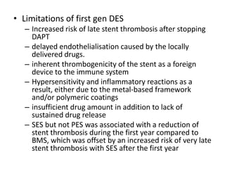 • Limitations of first gen DES
– Increased risk of late stent thrombosis after stopping
DAPT
– delayed endothelialisation caused by the locally
delivered drugs.
– inherent thrombogenicity of the stent as a foreign
device to the immune system
– Hypersensitivity and inflammatory reactions as a
result, either due to the metal-based framework
and/or polymeric coatings
– insufficient drug amount in addition to lack of
sustained drug release
– SES but not PES was associated with a reduction of
stent thrombosis during the first year compared to
BMS, which was offset by an increased risk of very late
stent thrombosis with SES after the first year
 