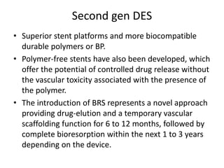 Second gen DES
• Superior stent platforms and more biocompatible
durable polymers or BP.
• Polymer-free stents have also been developed, which
offer the potential of controlled drug release without
the vascular toxicity associated with the presence of
the polymer.
• The introduction of BRS represents a novel approach
providing drug-elution and a temporary vascular
scaffolding function for 6 to 12 months, followed by
complete bioresorption within the next 1 to 3 years
depending on the device.
 