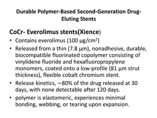 Durable Polymer-Based Second-Generation Drug-
Eluting Stents
CoCr- Everolimus stents(Xience)
• Contains everolimus (100 µg/cm2)
• Released from a thin (7.8 μm), nonadhesive, durable,
biocompatible fluorinated copolymer consisting of
vinylidene fluoride and hexafluoropropylene
monomers, coated onto a low-profile (81 μm strut
thickness), flexible cobalt chromium stent.
• Release kinetics, ∼80% of the drug released at 30
days, with none detectable after 120 days.
• polymer is elastomeric, experiences minimal
bonding, webbing, or tearing upon expansion.
 