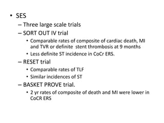 • SES
– Three large scale trials
– SORT OUT IV trial
• Comparable rates of composite of cardiac death, MI
and TVR or definite stent thrombosis at 9 months
• Less definite ST incidence in CoCr ERS.
– RESET trial
• Comparable rates of TLF
• Similar incidences of ST
– BASKET PROVE trial.
• 2 yr rates of composite of death and MI were lower in
CoCR ERS
 