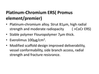 Platinum-Chromium ERS( Promus
element/premier)
• Platinum-chromium alloy. Strut 81µm, high radial
strength and moderate radiopacity ( >CoCr ERS)
• Stable polymer Flouropolymer 7µm thick.
• Everolimus 100µg/cm2.
• Modified scaffold design improved deliverability,
vessel conformability, side branch access, radial
strength and fracture resisrance.
 