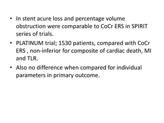 • In stent acure loss and percentage volume
obstruction were comparable to CoCr ERS in SPIRIT
series of trials.
• PLATINUM trial; 1530 patients, compared with CoCr
ERS , non-inferior for composite of cardiac death, MI
and TLR.
• Also no difference when compared for individual
parameters in primary outcome.
 