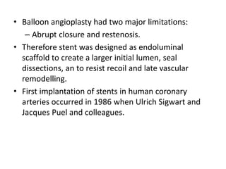 • Balloon angioplasty had two major limitations:
– Abrupt closure and restenosis.
• Therefore stent was designed as endoluminal
scaffold to create a larger initial lumen, seal
dissections, an to resist recoil and late vascular
remodelling.
• First implantation of stents in human coronary
arteries occurred in 1986 when Ulrich Sigwart and
Jacques Puel and colleagues.
 