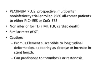 • PLATINUM PLUS: prospective, multicenter
noninferiority trial enrolled 2980 all-comer patients
to either PtCr-EES or CoCr-EES
• Non inferior for TLF ( MI, TLR, cardiac death)
• Similar rates of ST.
• Caution:
– Promus Element susceptible to longitudinal
deformation, appearing as decrase or increase in
stent length.
– Can predispose to thrombosis or restenosis.
 