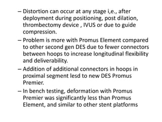 – Distortion can occur at any stage i,e., after
deployment during positioning, post dilation,
thrombectomy device , IVUS or due to guide
compression.
– Problem is more with Promus Element compared
to other second gen DES due to fewer connectors
between hoops to increase longitudinal flexibility
and deliverability.
– Addition of additional connectors in hoops in
proximal segment lesd to new DES Promus
Premier.
– In bench testing, deformation with Promus
Premier was significantly less than Promus
Element, and similar to other stent platforms
 