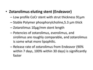 • Zotarolimus eluting stent (Endeavor)
– Low profile CoCr stent with strut thickness 91µm
– Stable Polymer phosphorylcholine,5.3 µm thick
– Zotarolimus 10µg/mm stent length
– Potencies of zotarolimus, everolimus, and
sirolimus are roughly comparable, and zotarolimus
is some what more lipophilic.
– Release rate of zotarolimus from Endeavor (90%
within 7 days, 100% within 30 days) is significantly
faster
 