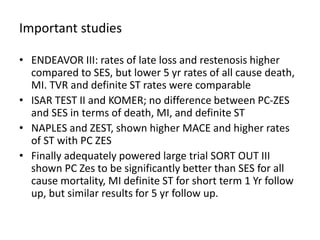 Important studies
• ENDEAVOR III: rates of late loss and restenosis higher
compared to SES, but lower 5 yr rates of all cause death,
MI. TVR and definite ST rates were comparable
• ISAR TEST II and KOMER; no difference between PC-ZES
and SES in terms of death, MI, and definite ST
• NAPLES and ZEST, shown higher MACE and higher rates
of ST with PC ZES
• Finally adequately powered large trial SORT OUT III
shown PC Zes to be significantly better than SES for all
cause mortality, MI definite ST for short term 1 Yr follow
up, but similar results for 5 yr follow up.
 