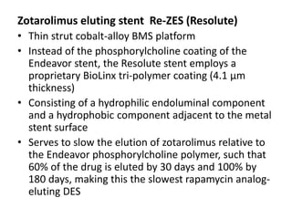 Zotarolimus eluting stent Re-ZES (Resolute)
• Thin strut cobalt-alloy BMS platform
• Instead of the phosphorylcholine coating of the
Endeavor stent, the Resolute stent employs a
proprietary BioLinx tri-polymer coating (4.1 μm
thickness)
• Consisting of a hydrophilic endoluminal component
and a hydrophobic component adjacent to the metal
stent surface
• Serves to slow the elution of zotarolimus relative to
the Endeavor phosphorylcholine polymer, such that
60% of the drug is eluted by 30 days and 100% by
180 days, making this the slowest rapamycin analog-
eluting DES
 