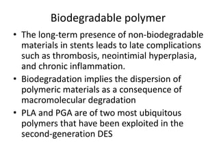 Biodegradable polymer
• The long-term presence of non-biodegradable
materials in stents leads to late complications
such as thrombosis, neointimial hyperplasia,
and chronic inflammation.
• Biodegradation implies the dispersion of
polymeric materials as a consequence of
macromolecular degradation
• PLA and PGA are of two most ubiquitous
polymers that have been exploited in the
second-generation DES
 