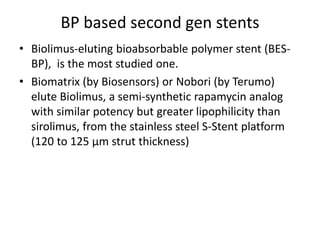 BP based second gen stents
• Biolimus-eluting bioabsorbable polymer stent (BES-
BP), is the most studied one.
• Biomatrix (by Biosensors) or Nobori (by Terumo)
elute Biolimus, a semi-synthetic rapamycin analog
with similar potency but greater lipophilicity than
sirolimus, from the stainless steel S-Stent platform
(120 to 125 μm strut thickness)
 