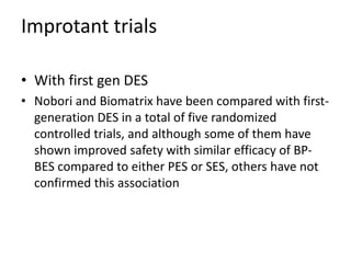 Improtant trials
• With first gen DES
• Nobori and Biomatrix have been compared with first-
generation DES in a total of five randomized
controlled trials, and although some of them have
shown improved safety with similar efficacy of BP-
BES compared to either PES or SES, others have not
confirmed this association
 