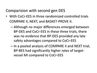 Comparision with second gen DES
• With CoCr-EES in three randomized controlled trials
COMPARE II, NEXT, and BASKET-PROVE II.
– Although no major differences emerged between
BP-DES and CoCr-EES in these three trials, there
was no evidence that BP-DES provided any late
safety advantages compared to CoCr-EES
– In a pooled analysis of COMPARE II and NEXT trial,
BP-BES had significantly higher rates of target-
vessel MI compared to CoCr-EES
 