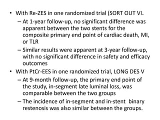 • With Re-ZES in one randomized trial (SORT OUT VI.
– At 1-year follow-up, no significant difference was
apparent between the two stents for the
composite primary end point of cardiac death, MI,
or TLR
– Similar results were apparent at 3-year follow-up,
with no significant difference in safety and efficacy
outcomes
• With PtCr-EES in one randomized trial, LONG DES V
– At 9-month follow-up, the primary end point of
the study, in-segment late luminal loss, was
comparable between the two groups
– The incidence of in-segment and in-stent binary
restenosis was also similar between the groups.
 