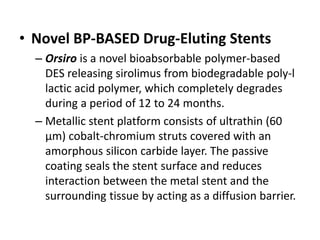 • Novel BP-BASED Drug-Eluting Stents
– Orsiro is a novel bioabsorbable polymer-based
DES releasing sirolimus from biodegradable poly-l
lactic acid polymer, which completely degrades
during a period of 12 to 24 months.
– Metallic stent platform consists of ultrathin (60
μm) cobalt-chromium struts covered with an
amorphous silicon carbide layer. The passive
coating seals the stent surface and reduces
interaction between the metal stent and the
surrounding tissue by acting as a diffusion barrier.
 