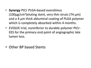 • Synergy PtCr PLGA-based everolimus
(100µg/cm2)eluting stent, very thin struts (74 μm)
and a 4 μm thick abluminal coating of PLGA polymer
which is completely absorbed within 4 months.
• EVOLVE trial, noninferior to durable polymer PtCr-
EES for the primary end point of angiographic late
lumen loss.
• Other BP based Stents
 