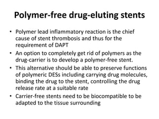 Polymer-free drug-eluting stents
• Polymer lead inflammatory reaction is the chief
cause of stent thrombosis and thus for the
requirement of DAPT
• An option to completely get rid of polymers as the
drug-carrier is to develop a polymer-free stent.
• This alternative should be able to preserve functions
of polymeric DESs including carrying drug molecules,
binding the drug to the stent, controlling the drug
release rate at a suitable rate
• Carrier-free stents need to be biocompatible to be
adapted to the tissue surrounding
 