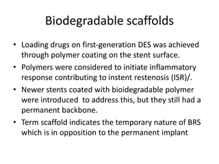 Biodegradable scaffolds
• Loading drugs on first-generation DES was achieved
through polymer coating on the stent surface.
• Polymers were considered to initiate inflammatory
response contributing to instent restenosis (ISR)/.
• Newer stents coated with bioidegradable polymer
were introduced to address this, but they still had a
permanent backbone.
• Term scaffold indicates the temporary nature of BRS
which is in opposition to the permanent implant
 