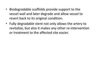 • Biodegradable scaffolds provide support to the
vessel wall and later degrade and allow vessel to
revert back to its original condition.
• Fully degradable stent not only allows the artery to
revitalize, but also it makes any other re-intervention
or treatment to the affected site easier.
 