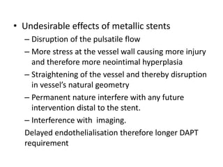 • Undesirable effects of metallic stents
– Disruption of the pulsatile flow
– More stress at the vessel wall causing more injury
and therefore more neointimal hyperplasia
– Straightening of the vessel and thereby disruption
in vessel’s natural geometry
– Permanent nature interfere with any future
intervention distal to the stent.
– Interference with imaging.
Delayed endothelialisation therefore longer DAPT
requirement
 