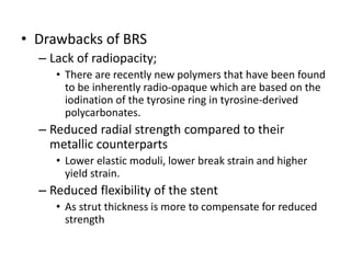 • Drawbacks of BRS
– Lack of radiopacity;
• There are recently new polymers that have been found
to be inherently radio-opaque which are based on the
iodination of the tyrosine ring in tyrosine-derived
polycarbonates.
– Reduced radial strength compared to their
metallic counterparts
• Lower elastic moduli, lower break strain and higher
yield strain.
– Reduced flexibility of the stent
• As strut thickness is more to compensate for reduced
strength
 