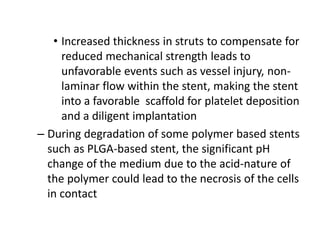 • Increased thickness in struts to compensate for
reduced mechanical strength leads to
unfavorable events such as vessel injury, non-
laminar flow within the stent, making the stent
into a favorable scaffold for platelet deposition
and a diligent implantation
– During degradation of some polymer based stents
such as PLGA-based stent, the significant pH
change of the medium due to the acid-nature of
the polymer could lead to the necrosis of the cells
in contact
 