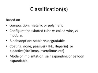 Classification(s)
Based on
• composition: metallic or polymeric
• Configuration: slotted tube vs coiled wire, vs
modular.
• Bioabsorption: stable vs degradable
• Coating: none, passive(PTFE, Heparin) or
bioactive(sirolimus, everolimus etc)
• Mode of implantation: self expanding or balloon
expandable.
 